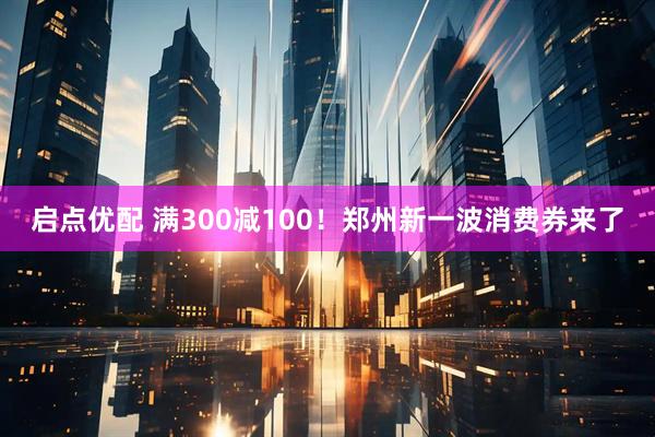启点优配 满300减100！郑州新一波消费券来了