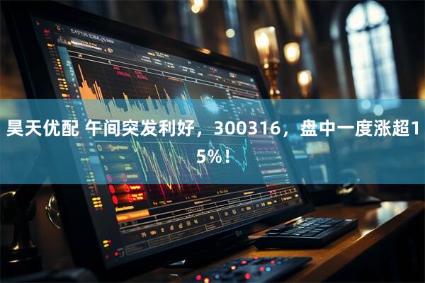 昊天优配 午间突发利好，300316，盘中一度涨超15%！