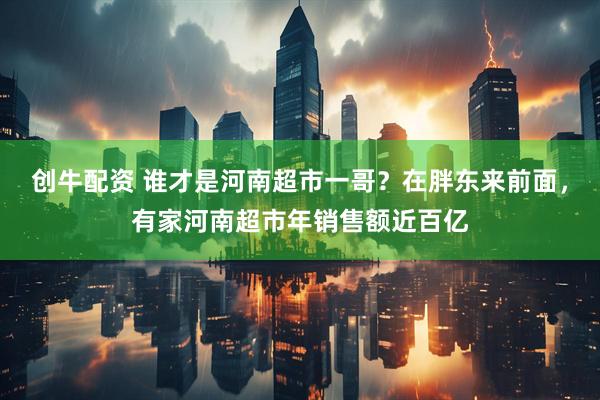 创牛配资 谁才是河南超市一哥？在胖东来前面，有家河南超市年销售额近百亿