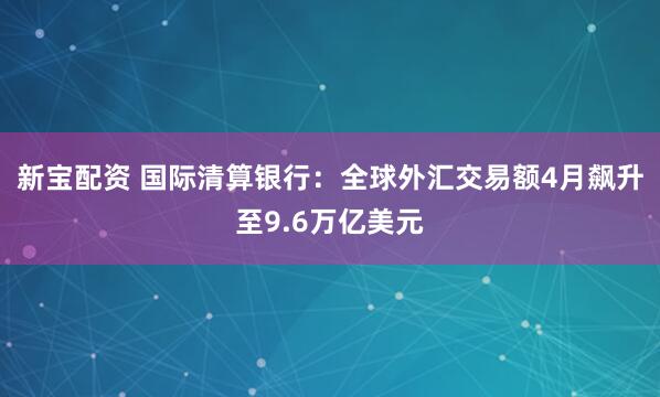 新宝配资 国际清算银行：全球外汇交易额4月飙升至9.6万亿美元