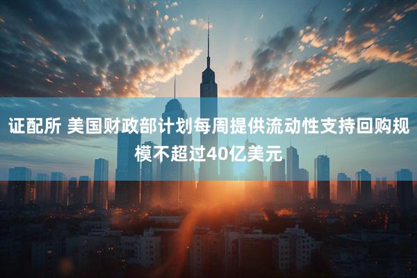 证配所 美国财政部计划每周提供流动性支持回购规模不超过40亿美元