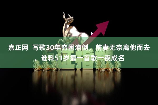 嘉正网 写歌30年穷困潦倒,前妻无奈离他而去,谁料51岁靠一首歌一夜成名