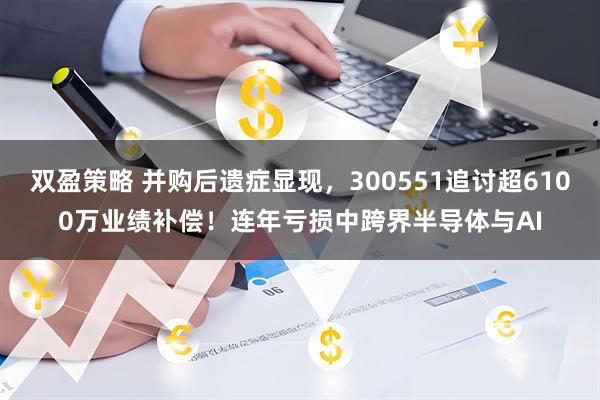 双盈策略 并购后遗症显现，300551追讨超6100万业绩补偿！连年亏损中跨界半导体与AI