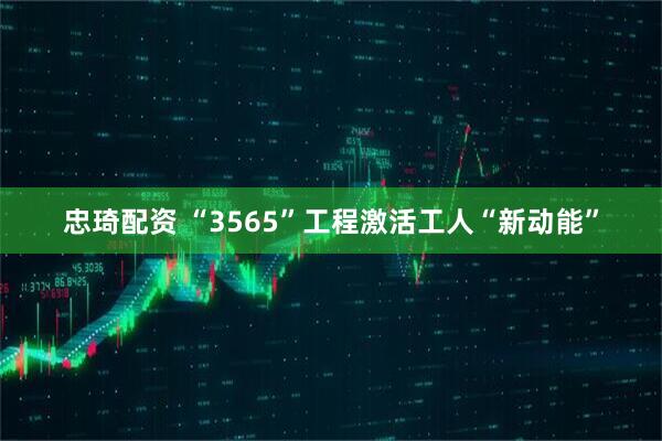 忠琦配资 “3565”工程激活工人“新动能”