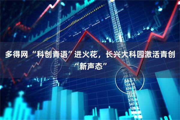 多得网 “科创青语”迸火花，长兴大科园激活青创“新声态”