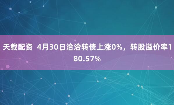 天载配资  4月30日洽洽转债上涨0%，转股溢价率180.57%