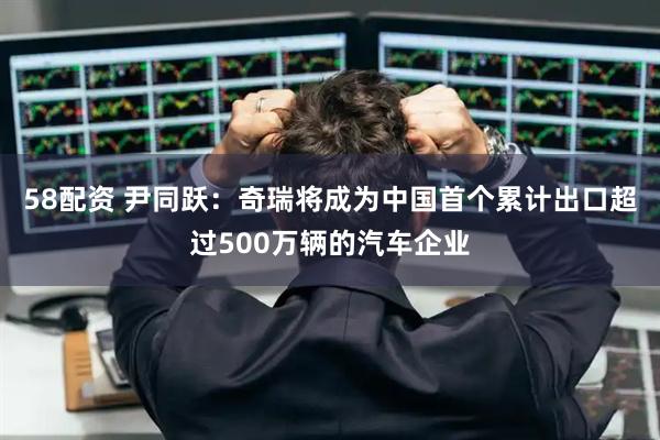58配资 尹同跃：奇瑞将成为中国首个累计出口超过500万辆的汽车企业