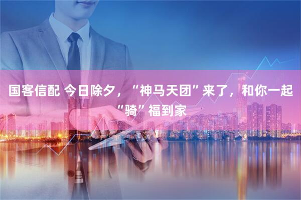 国客信配 今日除夕,“神马天团”来了,和你一起“骑”福到家