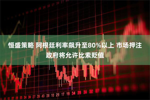 恒盛策略 阿根廷利率飙升至80%以上 市场押注政府将允许比索贬值