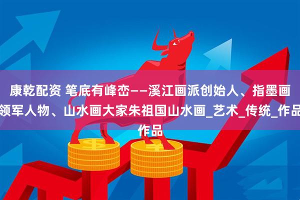 康乾配资 笔底有峰峦——溪江画派创始人、指墨画领军人物、山水画大家朱祖国山水画_艺术_传统_作品