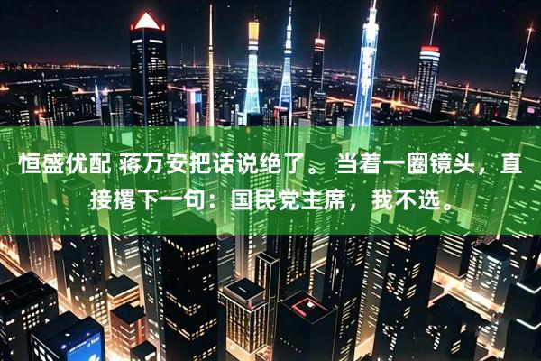 恒盛优配 蒋万安把话说绝了。 当着一圈镜头，直接撂下一句：国民党主席，我不选。